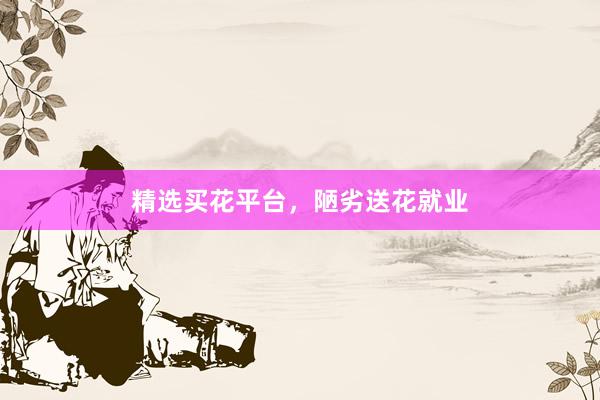 精选买花平台，陋劣送花就业