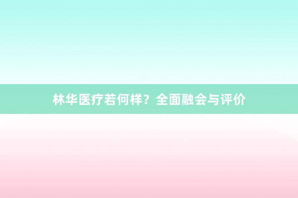 林华医疗若何样？全面融会与评价