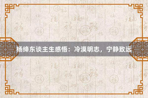 杨绛东谈主生感悟：冷漠明志，宁静致远